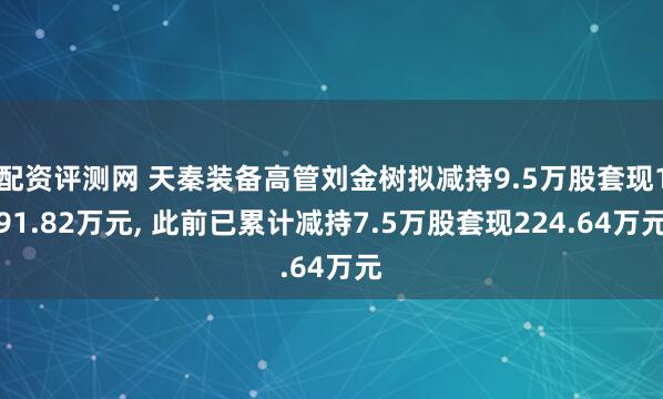 配资评测网 天秦装备高管刘金树拟减持9.5万股套现191.82万元, 此前已累计减持7.5万股套现224.64万元