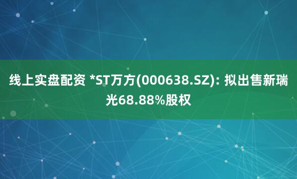 线上实盘配资 *ST万方(000638.SZ): 拟出售新瑞光68.88%股权
