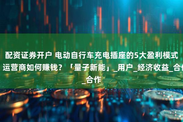 配资证券开户 电动自行车充电插座的5大盈利模式，运营商如何赚钱？「量子新能」_用户_经济收益_合作