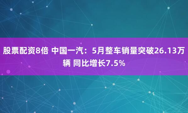 股票配资8倍 中国一汽：5月整车销量突破26.13万辆 同比增长7.5%
