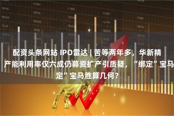 配资头条网站 IPO雷达 | 苦等两年多，华新精科将迎考！产能利用率仅六成仍募资扩产引质疑，“绑定”宝马胜算几何？