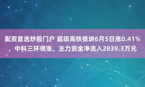 配资首选炒股门户 超级高铁板块6月5日涨0.41%，中科三环领涨，主力资金净流入2839.3万元