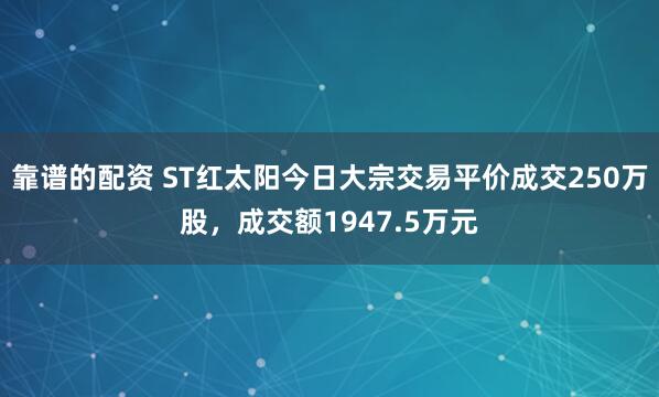 靠谱的配资 ST红太阳今日大宗交易平价成交250万股，成交额1947.5万元