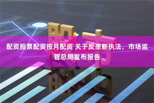 配资股票配资按月配资 关于反垄断执法，市场监管总局发布报告