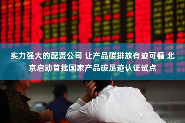 实力强大的配资公司 让产品碳排放有迹可循 北京启动首批国家产品碳足迹认证试点