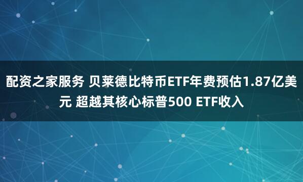 配资之家服务 贝莱德比特币ETF年费预估1.87亿美元 超越其核心标普500 ETF收入