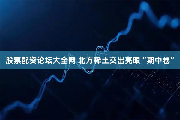 股票配资论坛大全网 北方稀土交出亮眼“期中卷”