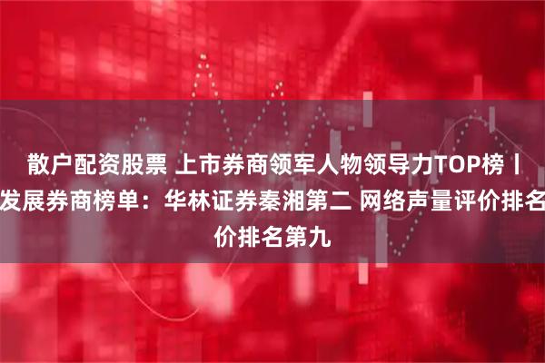 散户配资股票 上市券商领军人物领导力TOP榜丨成长发展券商榜单：华林证券秦湘第二 网络声量评价排名第九