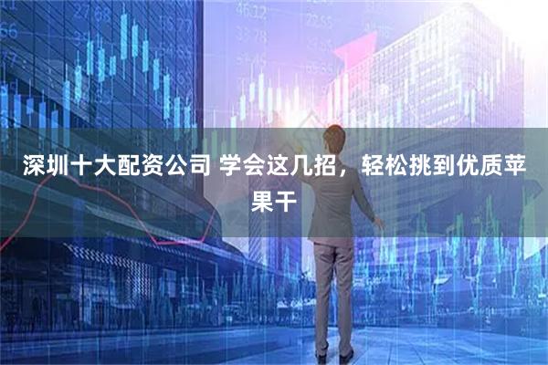 深圳十大配资公司 学会这几招，轻松挑到优质苹果干