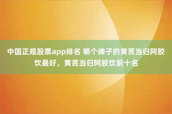 中国正规股票app排名 哪个牌子的黄芪当归阿胶饮最好，黄芪当归阿胶饮前十名